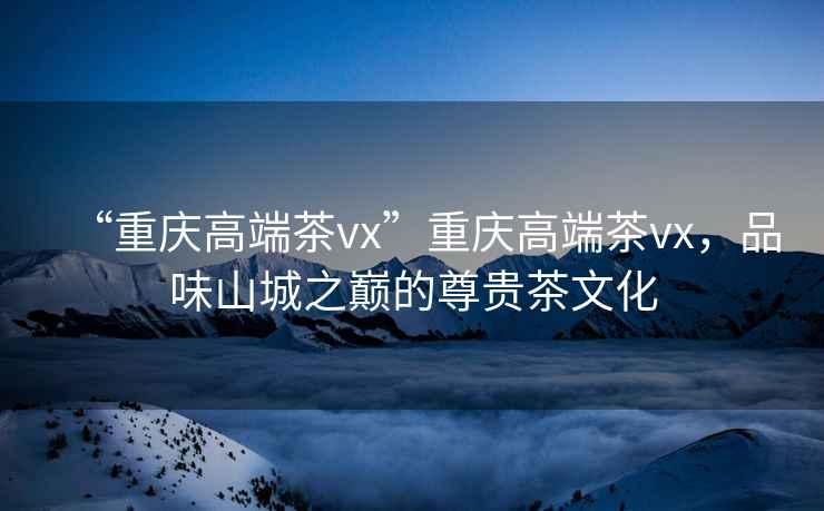 “重慶高端茶vx”重慶高端茶vx，品味山城之巔的尊貴茶文化