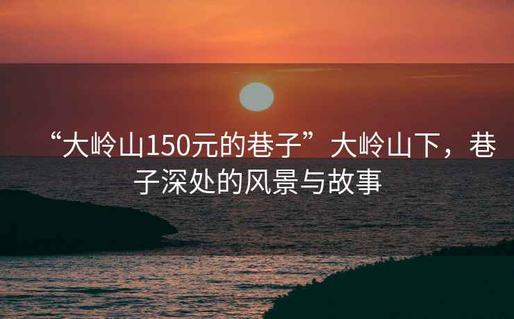 “大嶺山150元的巷子”大嶺山下，巷子深處的風景與故事