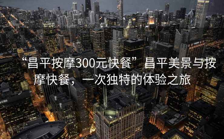 “昌平按摩300元快餐”昌平美景與按摩快餐，一次獨(dú)特的體驗(yàn)之旅