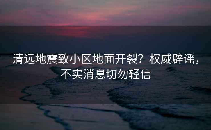 清遠地震致小區(qū)地面開裂？權(quán)威辟謠，不實消息切勿輕信