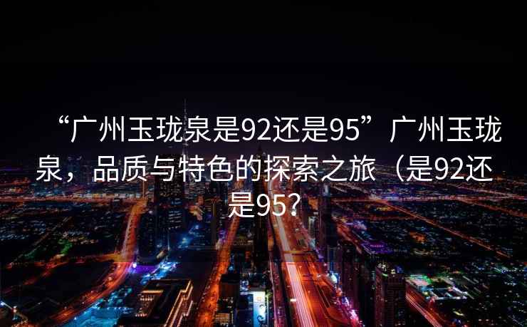 “廣州玉瓏泉是92還是95”廣州玉瓏泉，品質(zhì)與特色的探索之旅（是92還是95？