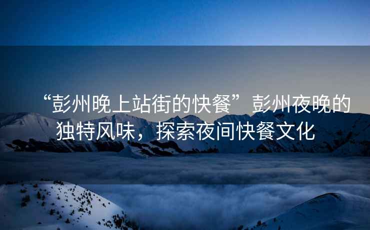 “彭州晚上站街的快餐”彭州夜晚的獨特風味，探索夜間快餐文化