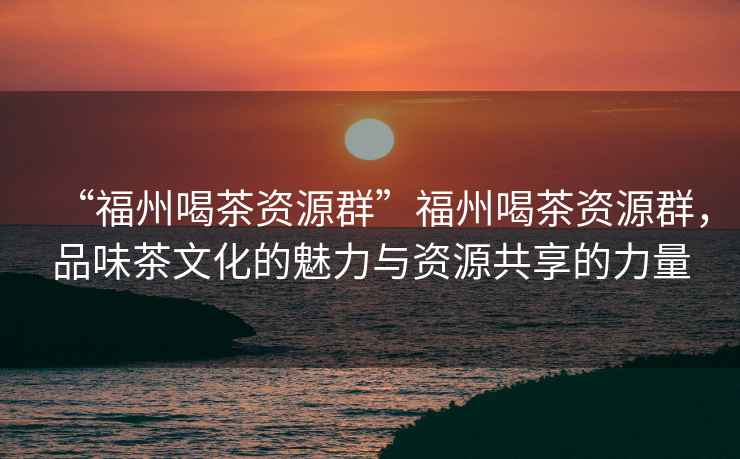 “福州喝茶資源群”福州喝茶資源群，品味茶文化的魅力與資源共享的力量