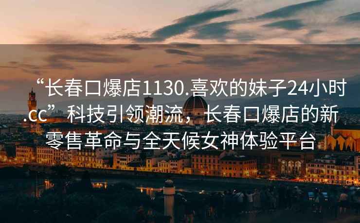 “長春口爆店1130.喜歡的妹子24小時.cc”科技引領(lǐng)潮流，長春口爆店的新零售革命與全天候女神體驗平臺