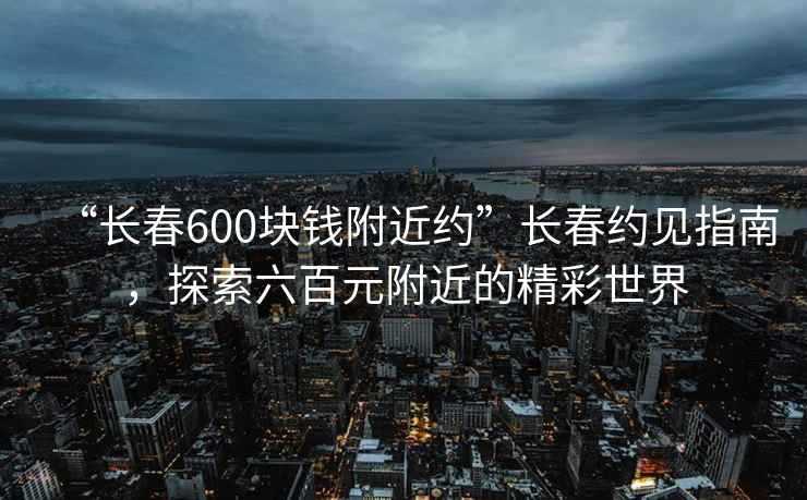 “長春600塊錢附近約”長春約見指南，探索六百元附近的精彩世界