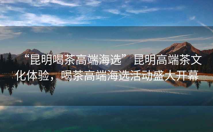 “昆明喝茶高端海選”昆明高端茶文化體驗，喝茶高端海選活動盛大開幕