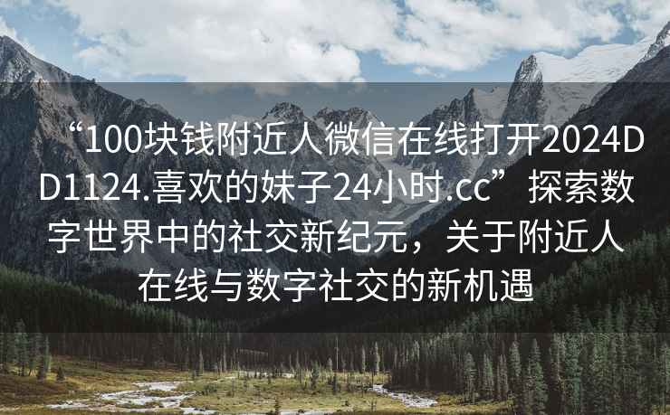 “100塊錢(qián)附近人微信在線打開(kāi)2024DD1124.喜歡的妹子24小時(shí).cc”探索數(shù)字世界中的社交新紀(jì)元，關(guān)于附近人在線與數(shù)字社交的新機(jī)遇