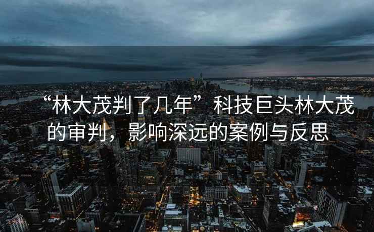 “林大茂判了幾年”科技巨頭林大茂的審判，影響深遠(yuǎn)的案例與反思