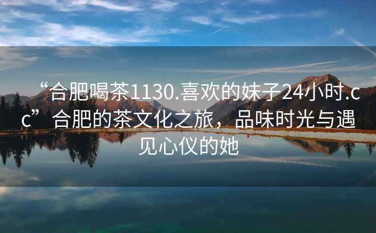 “合肥喝茶1130.喜歡的妹子24小時.cc”合肥的茶文化之旅，品味時光與遇見心儀的她