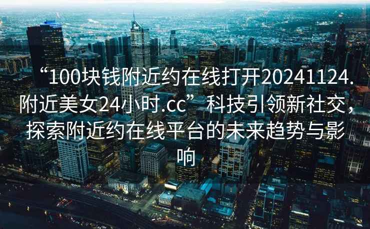 “100塊錢附近約在線打開20241124.附近美女24小時(shí).cc”科技引領(lǐng)新社交，探索附近約在線平臺的未來趨勢與影響