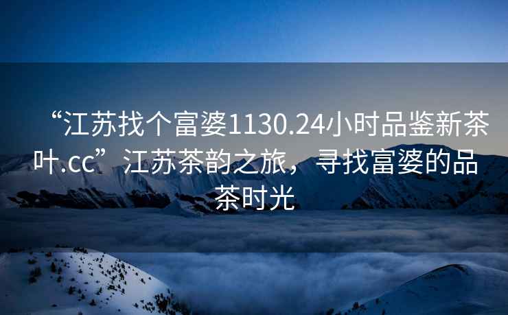 “江蘇找個富婆1130.24小時品鑒新茶葉.cc”江蘇茶韻之旅，尋找富婆的品茶時光