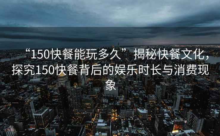 “150快餐能玩多久”揭秘快餐文化，探究150快餐背后的娛樂時長與消費現(xiàn)象