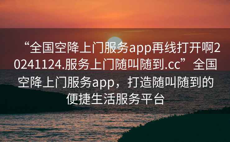 “全國(guó)空降上門(mén)服務(wù)app再線打開(kāi)啊20241124.服務(wù)上門(mén)隨叫隨到.cc”全國(guó)空降上門(mén)服務(wù)app，打造隨叫隨到的便捷生活服務(wù)平臺(tái)