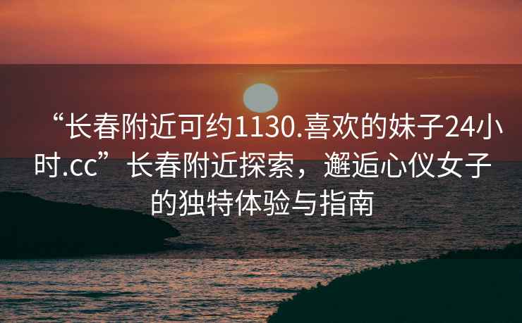 “長春附近可約1130.喜歡的妹子24小時.cc”長春附近探索，邂逅心儀女子的獨特體驗與指南