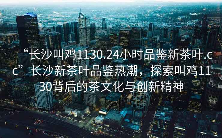 “長沙叫雞1130.24小時品鑒新茶葉.cc”長沙新茶葉品鑒熱潮，探索叫雞1130背后的茶文化與創(chuàng)新精神