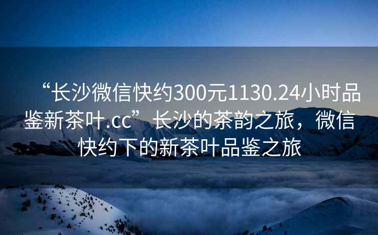 “長沙微信快約300元1130.24小時品鑒新茶葉.cc”長沙的茶韻之旅，微信快約下的新茶葉品鑒之旅