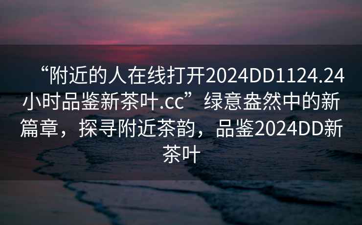 “附近的人在線打開2024DD1124.24小時(shí)品鑒新茶葉.cc”綠意盎然中的新篇章，探尋附近茶韻，品鑒2024DD新茶葉