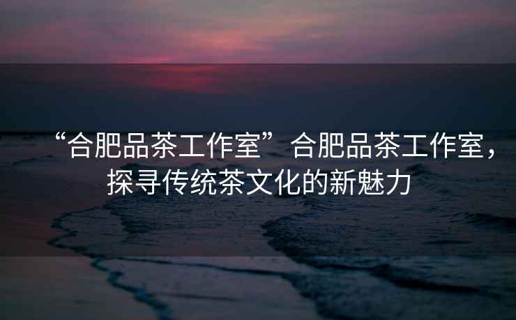 “合肥品茶工作室”合肥品茶工作室，探尋傳統(tǒng)茶文化的新魅力