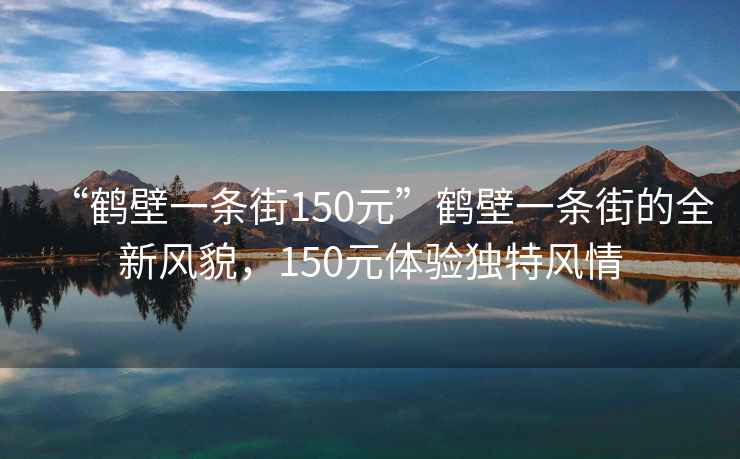 “鶴壁一條街150元”鶴壁一條街的全新風(fēng)貌，150元體驗(yàn)獨(dú)特風(fēng)情