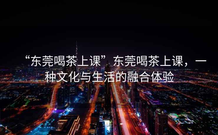 “東莞喝茶上課”東莞喝茶上課，一種文化與生活的融合體驗(yàn)