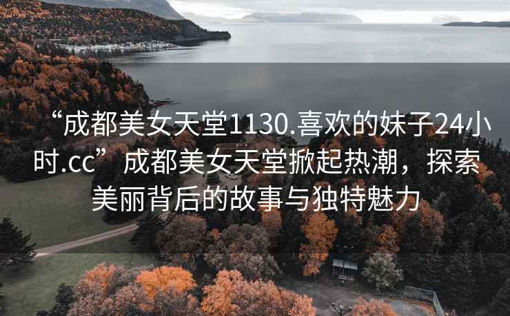 “成都美女天堂1130.喜歡的妹子24小時(shí).cc”成都美女天堂掀起熱潮，探索美麗背后的故事與獨(dú)特魅力