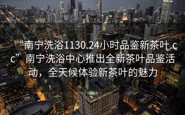 “南寧洗浴1130.24小時(shí)品鑒新茶葉.cc”南寧洗浴中心推出全新茶葉品鑒活動(dòng)，全天候體驗(yàn)新茶葉的魅力