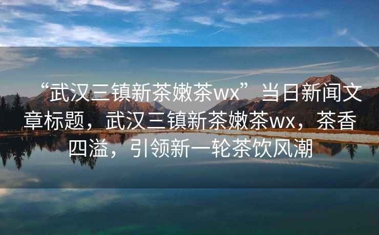 “武漢三鎮(zhèn)新茶嫩茶wx”當(dāng)日新聞文章標(biāo)題，武漢三鎮(zhèn)新茶嫩茶wx，茶香四溢，引領(lǐng)新一輪茶飲風(fēng)潮