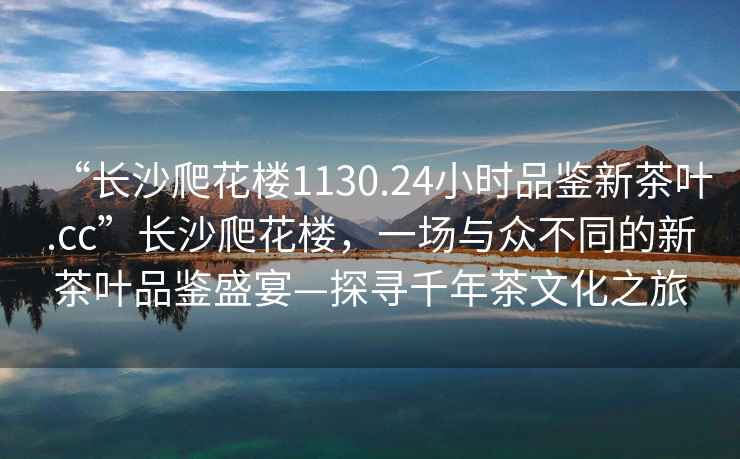 “長沙爬花樓1130.24小時品鑒新茶葉.cc”長沙爬花樓，一場與眾不同的新茶葉品鑒盛宴—探尋千年茶文化之旅