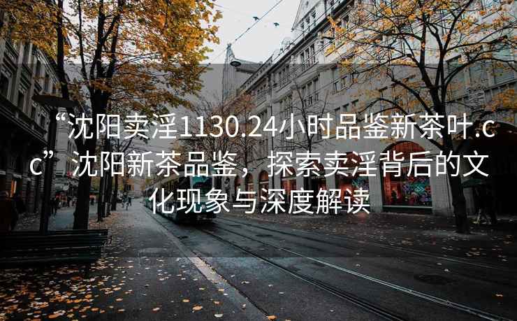 “沈陽賣淫1130.24小時品鑒新茶葉.cc”沈陽新茶品鑒，探索賣淫背后的文化現(xiàn)象與深度解讀