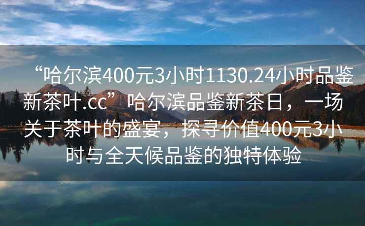 “哈爾濱400元3小時(shí)1130.24小時(shí)品鑒新茶葉.cc”哈爾濱品鑒新茶日，一場關(guān)于茶葉的盛宴，探尋價(jià)值400元3小時(shí)與全天候品鑒的獨(dú)特體驗(yàn)