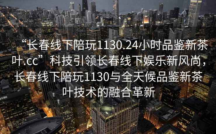 “長春線下陪玩1130.24小時品鑒新茶葉.cc”科技引領(lǐng)長春線下娛樂新風(fēng)尚，長春線下陪玩1130與全天候品鑒新茶葉技術(shù)的融合革新