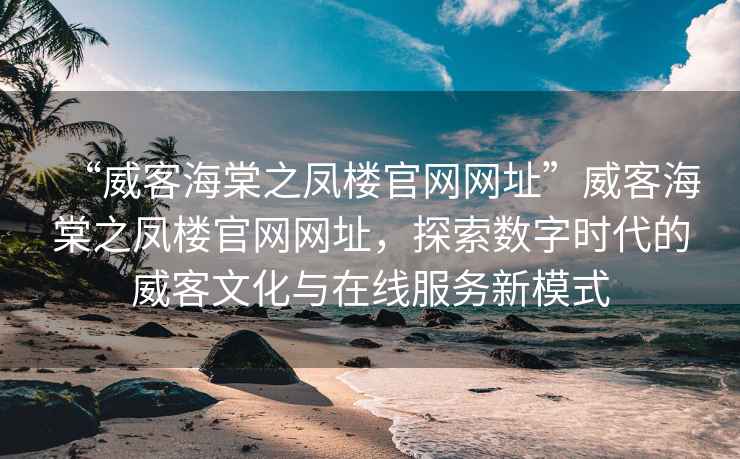 “威客海棠之鳳樓官網(wǎng)網(wǎng)址”威客海棠之鳳樓官網(wǎng)網(wǎng)址，探索數(shù)字時代的威客文化與在線服務新模式