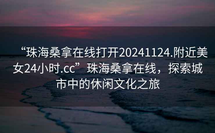 “珠海桑拿在線打開20241124.附近美女24小時.cc”珠海桑拿在線，探索城市中的休閑文化之旅