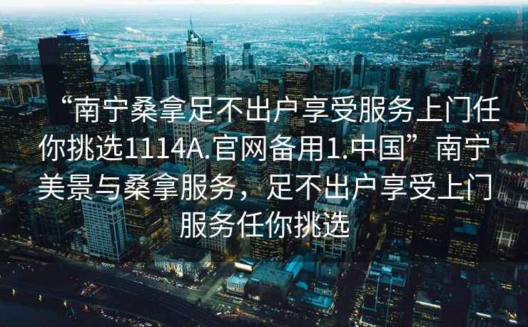“南寧桑拿足不出戶享受服務(wù)上門任你挑選1114A.官網(wǎng)備用1.中國”南寧美景與桑拿服務(wù)，足不出戶享受上門服務(wù)任你挑選