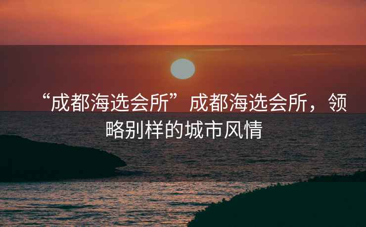 “成都海選會(huì)所”成都海選會(huì)所，領(lǐng)略別樣的城市風(fēng)情