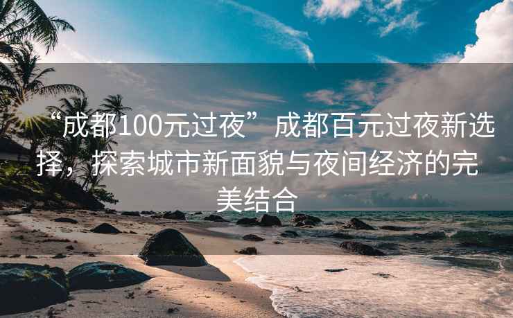 “成都100元過夜”成都百元過夜新選擇，探索城市新面貌與夜間經(jīng)濟(jì)的完美結(jié)合
