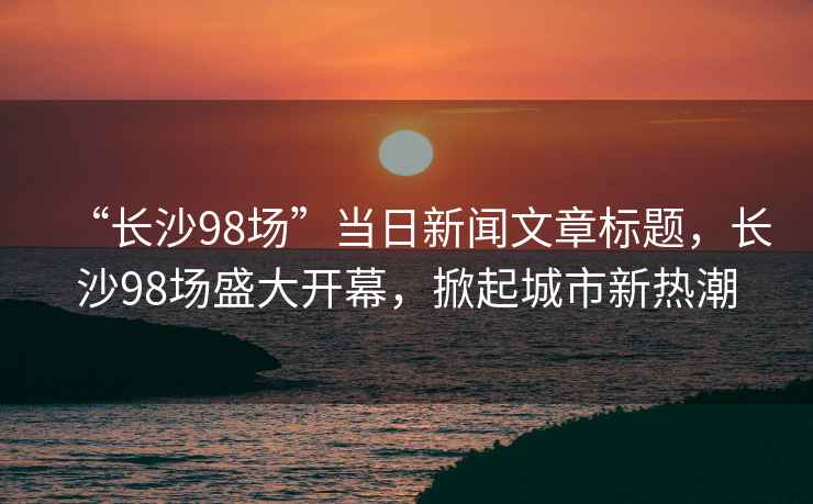 “長沙98場”當(dāng)日新聞文章標(biāo)題，長沙98場盛大開幕，掀起城市新熱潮