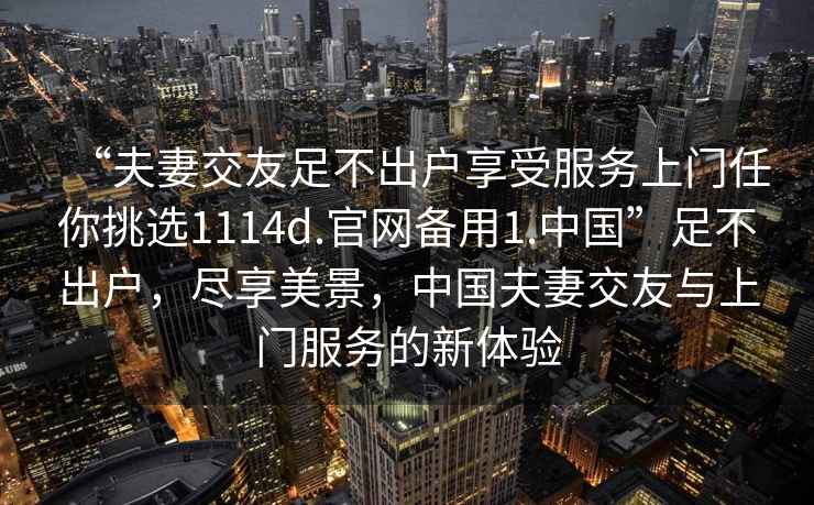 “夫妻交友足不出戶享受服務(wù)上門任你挑選1114d.官網(wǎng)備用1.中國”足不出戶，盡享美景，中國夫妻交友與上門服務(wù)的新體驗(yàn)