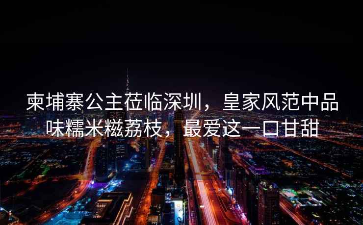 柬埔寨公主蒞臨深圳，皇家風(fēng)范中品味糯米糍荔枝，最?lèi)?ài)這一口甘甜