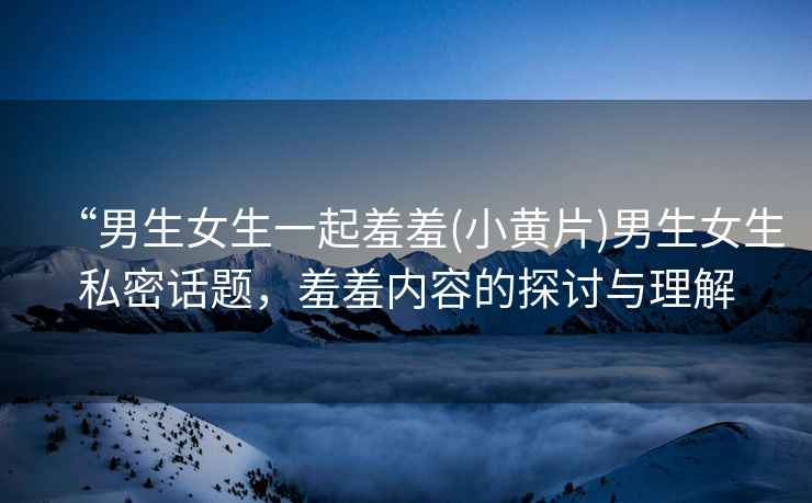 “男生女生一起羞羞(小黃片)男生女生私密話題，羞羞內(nèi)容的探討與理解