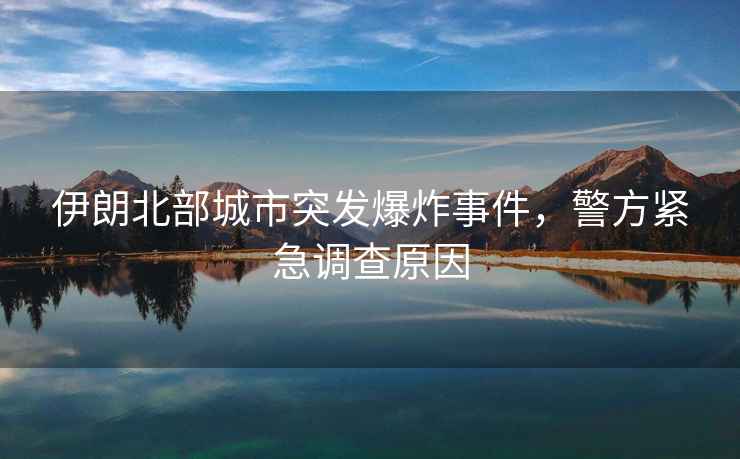 伊朗北部城市突發(fā)爆炸事件，警方緊急調(diào)查原因
