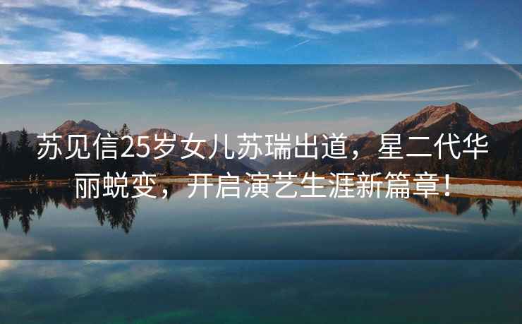 蘇見信25歲女兒蘇瑞出道，星二代華麗蛻變，開啟演藝生涯新篇章！