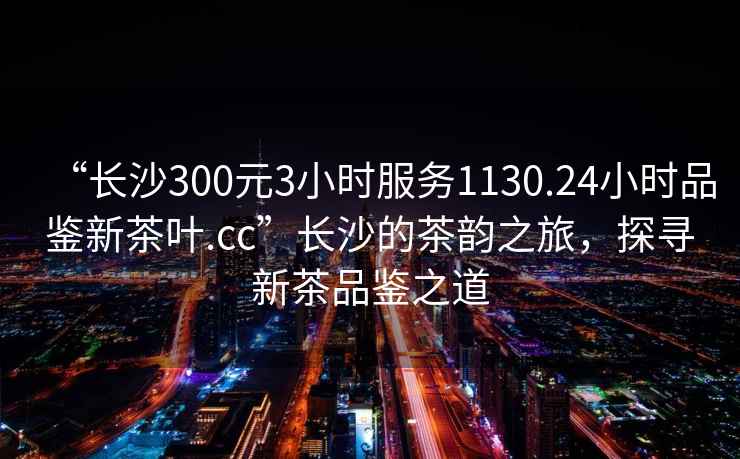“長(zhǎng)沙300元3小時(shí)服務(wù)1130.24小時(shí)品鑒新茶葉.cc”長(zhǎng)沙的茶韻之旅，探尋新茶品鑒之道