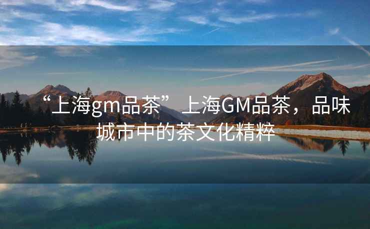 “上海gm品茶”上海GM品茶，品味城市中的茶文化精粹