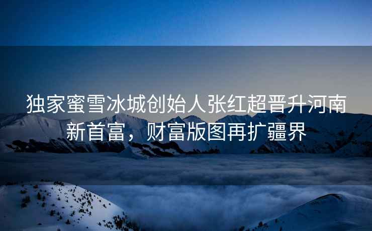 獨(dú)家蜜雪冰城創(chuàng)始人張紅超晉升河南新首富，財(cái)富版圖再擴(kuò)疆界