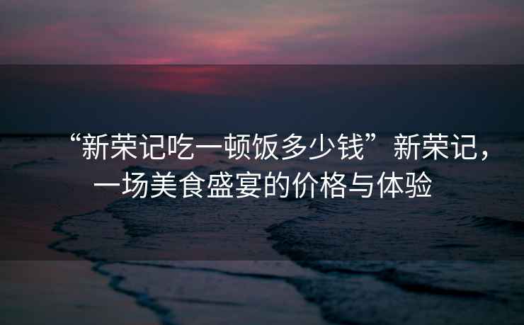“新榮記吃一頓飯多少錢”新榮記，一場美食盛宴的價格與體驗