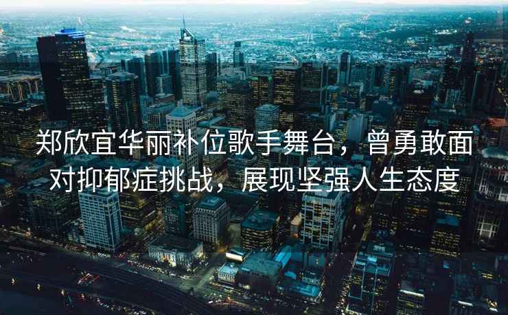 鄭欣宜華麗補位歌手舞臺，曾勇敢面對抑郁癥挑戰(zhàn)，展現(xiàn)堅強人生態(tài)度