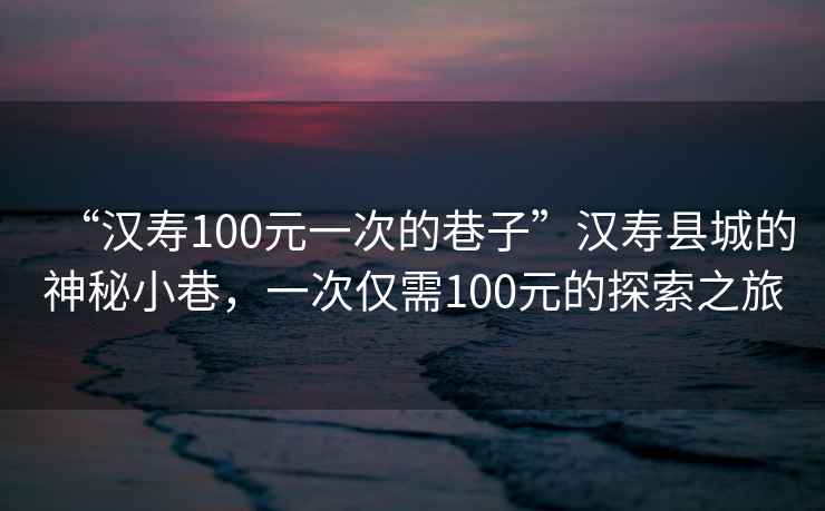 “漢壽100元一次的巷子”漢壽縣城的神秘小巷，一次僅需100元的探索之旅