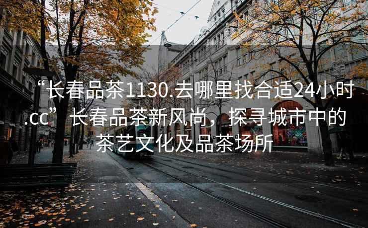 “長(zhǎng)春品茶1130.去哪里找合適24小時(shí).cc”長(zhǎng)春品茶新風(fēng)尚，探尋城市中的茶藝文化及品茶場(chǎng)所
