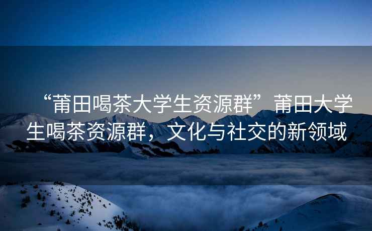 “莆田喝茶大學(xué)生資源群”莆田大學(xué)生喝茶資源群，文化與社交的新領(lǐng)域